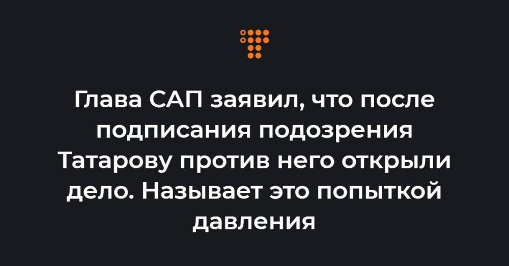 Глава САП заявил, что после подписания подозрения Татарову против него открыли дело. Называет это попыткой давления