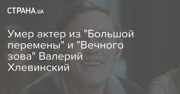 Умер актер из "Большой перемены" и "Вечного зова" Валерий Хлевинский