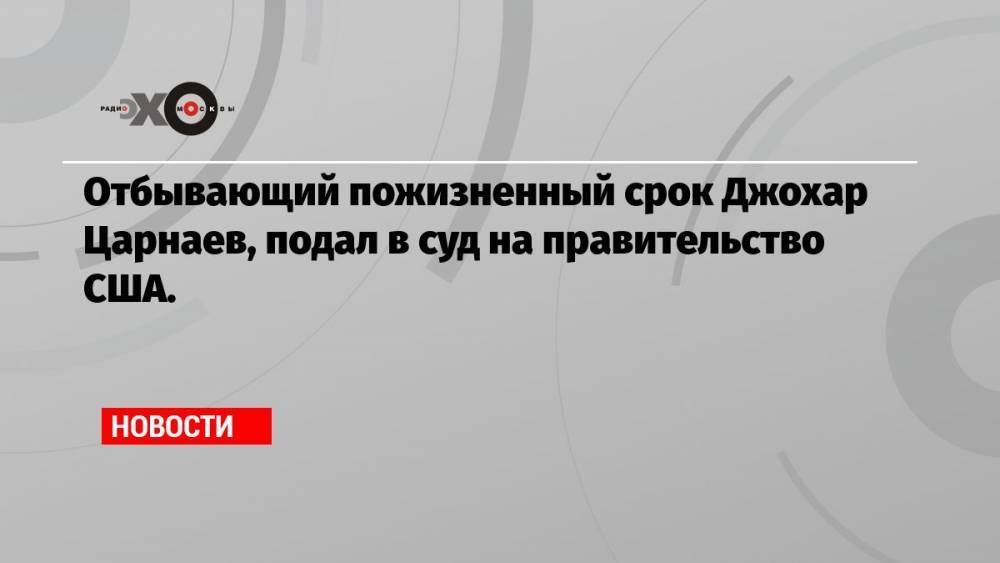 Отбывающий пожизненный срок Джохар Царнаев, подал в суд на правительство США.