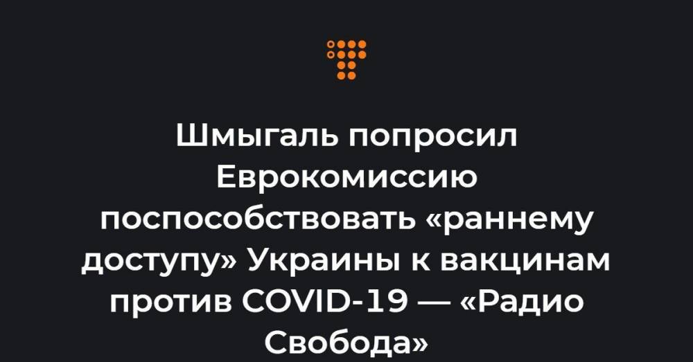 Шмыгаль попросил Еврокомиссию поспособствовать «раннему доступу» Украины к вакцинам против COVID-19 — «Радио Свобода»