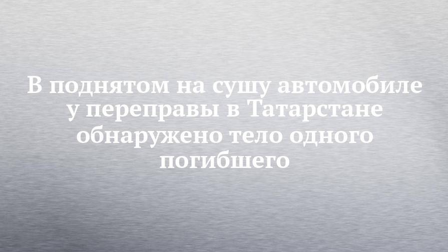 В поднятом на сушу автомобиле у переправы в Татарстане обнаружено тело одного погибшего