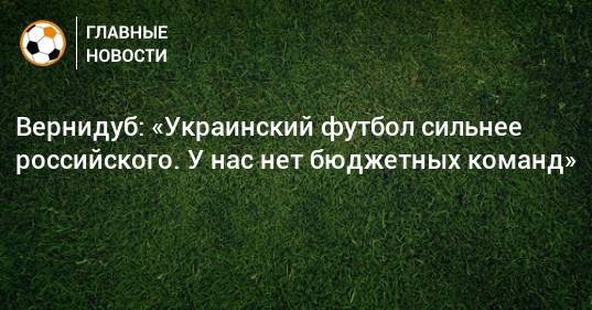 Вернидуб: «Украинский футбол сильнее российского. У нас нет бюджетных команд»