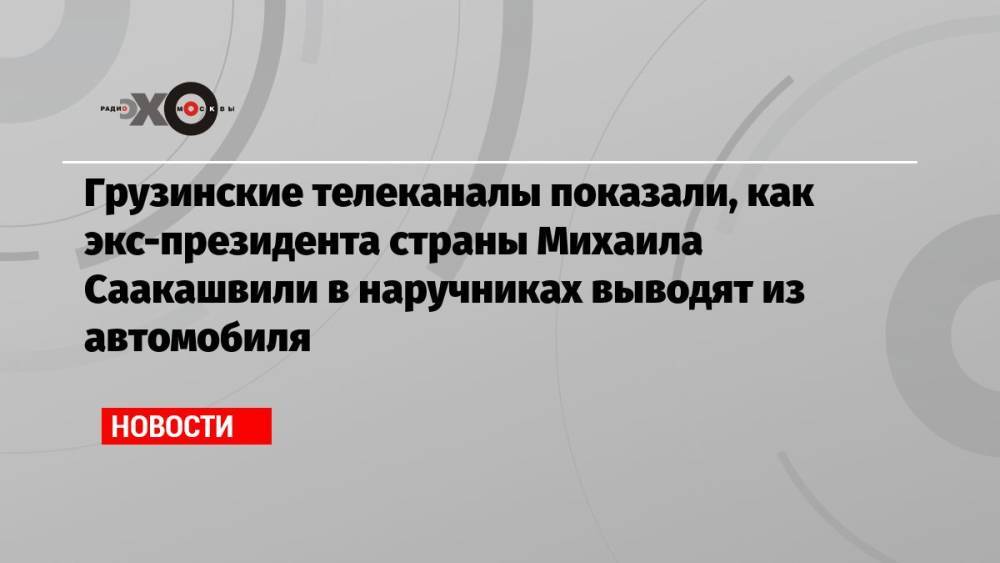 Грузинские телеканалы показали, как экс-президента страны Михаила Саакашвили в наручниках выводят из автомобиля