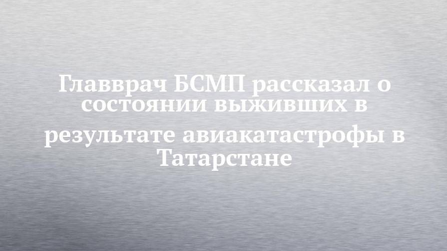 Главврач БСМП рассказал о состоянии выживших в результате авиакатастрофы в Татарстане