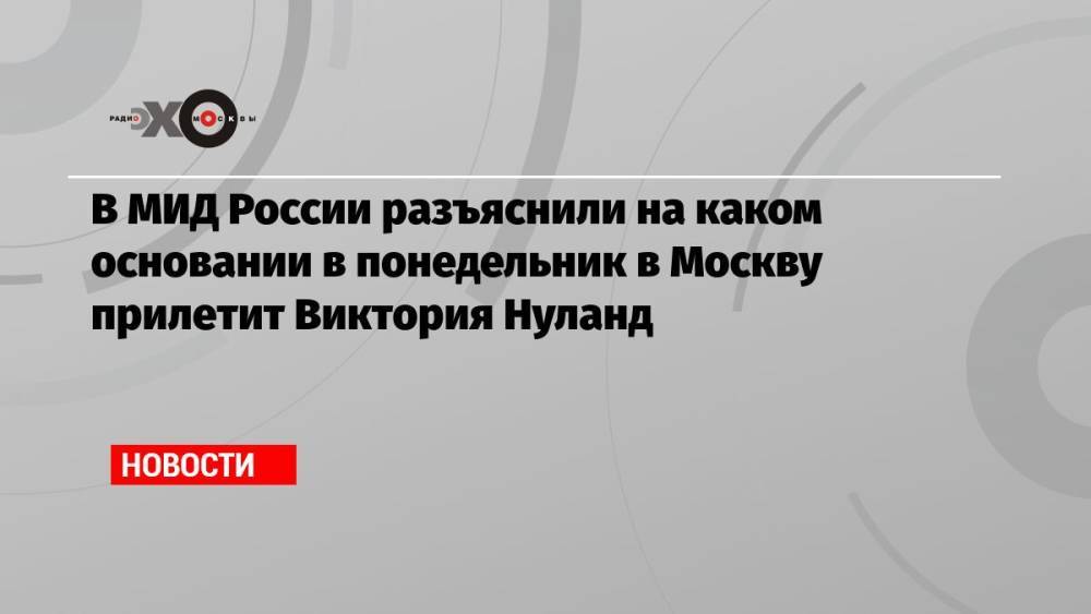 В МИД России разъяснили на каком основании в понедельник в Москву прилетит Виктория Нуланд