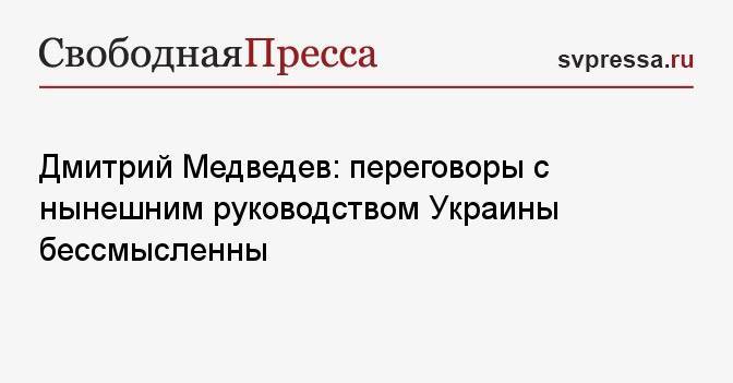 Дмитрий Медведев: переговоры с нынешним руководством Украины бессмысленны