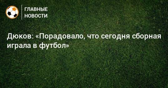 Дюков: «Порадовало, что сегодня сборная играла в футбол»