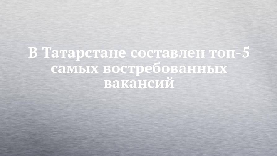 В Татарстане составлен топ-5 самых востребованных вакансий