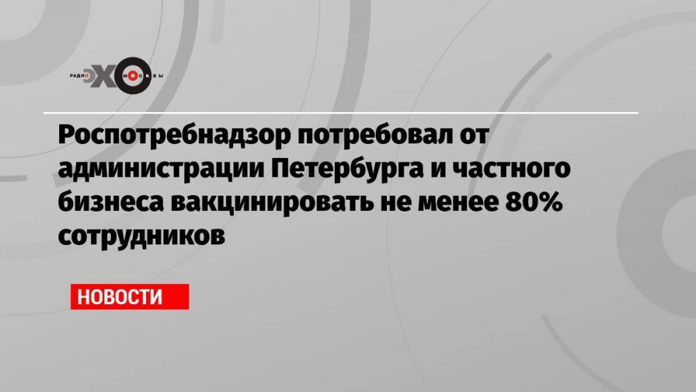 Роспотребнадзор потребовал от администрации Петербурга и частного бизнеса вакцинировать не менее 80% сотрудников