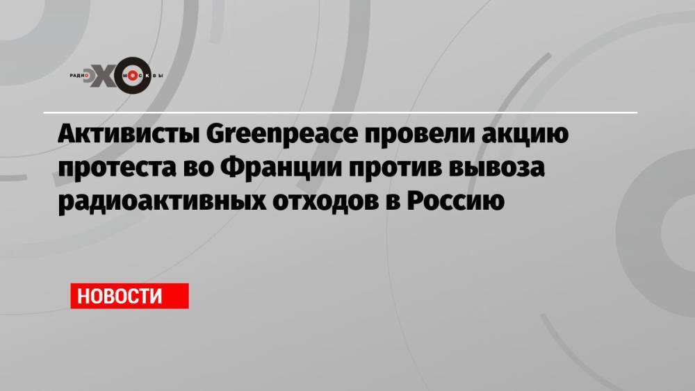 Активисты Greenpeace провели акцию протеста во Франции против вывоза радиоактивных отходов в Россию
