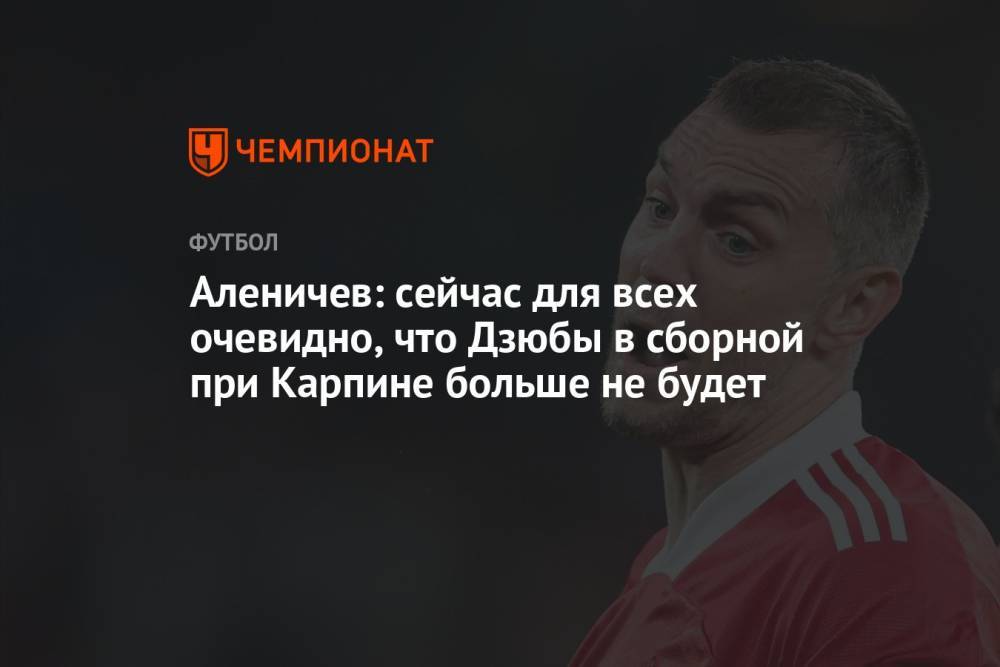 Аленичев: сейчас для всех очевидно, что Дзюбы в сборной при Карпине больше не будет