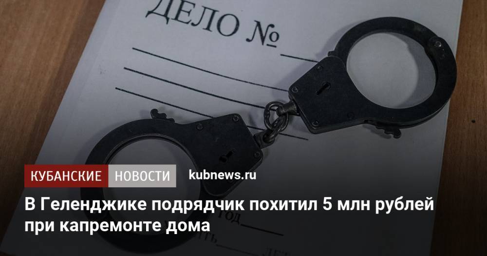 В Геленджике подрядчик похитил 5 млн рублей при капремонте дома