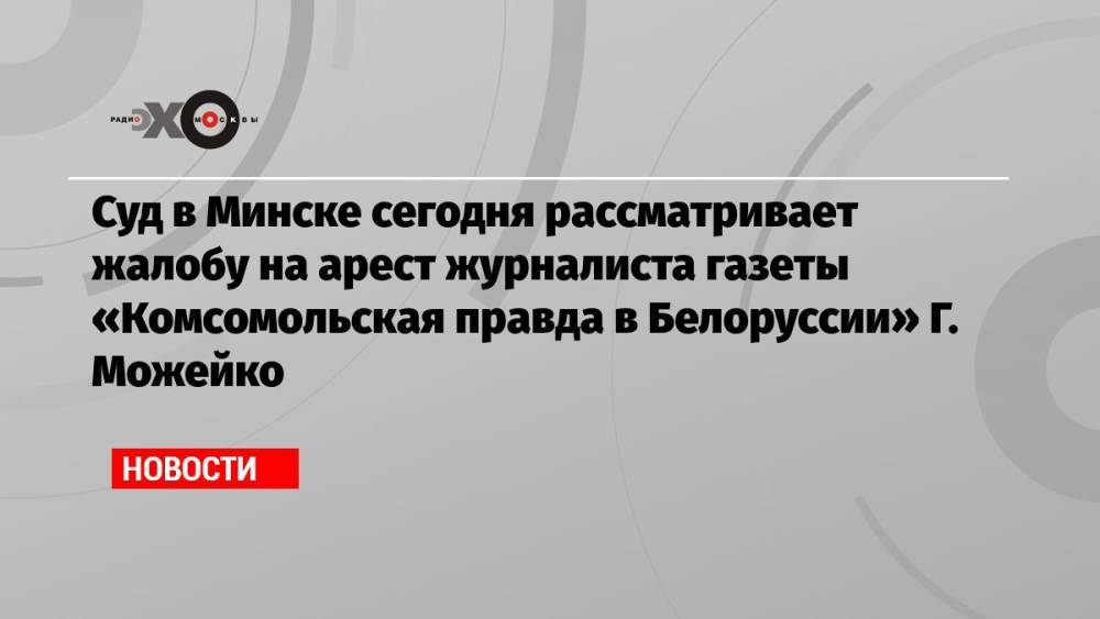Суд в Минске сегодня рассматривает жалобу на арест журналиста газеты «Комсомольская правда в Белоруссии» Г. Можейко