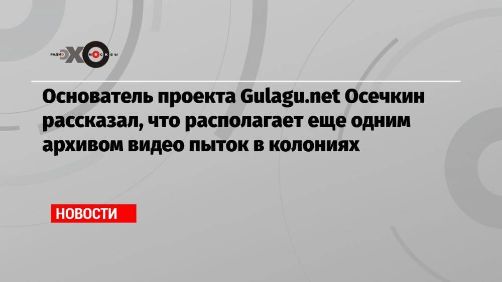 Основатель проекта Gulagu.net Осечкин рассказал, что располагает еще одним архивом видео пыток в колониях