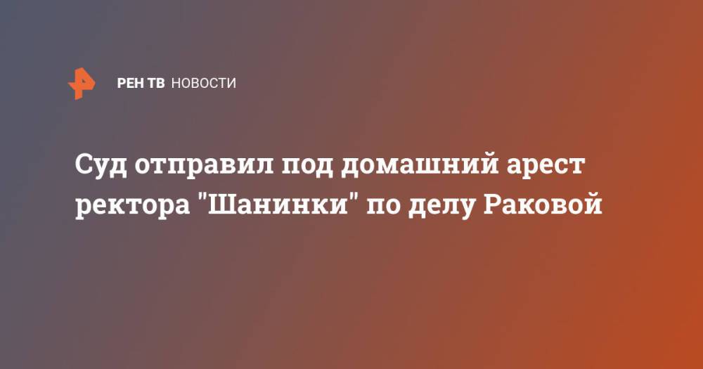 Суд отправил под домашний арест ректора "Шанинки" по делу Раковой