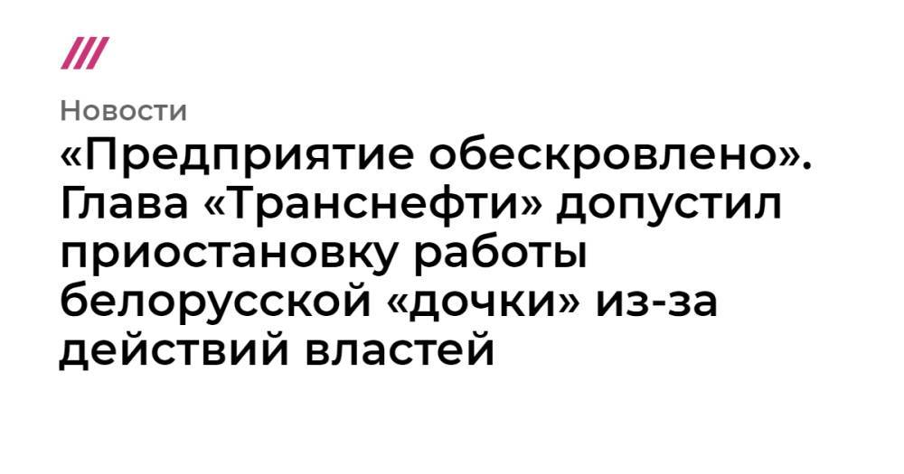 «Предприятие обескровлено». Глава «Транснефти» допустил приостановку работы белорусской «дочки» из-за действий властей