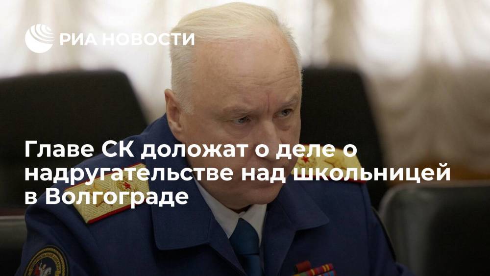 Главе СК Бастрыкину доложат о ходе дела о надругательстве над школьницей в Волгограде