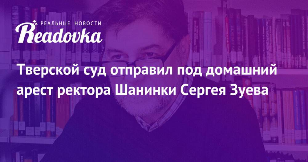 Тверской суд отправил под домашний арест ректора Шанинки Сергея Зуева