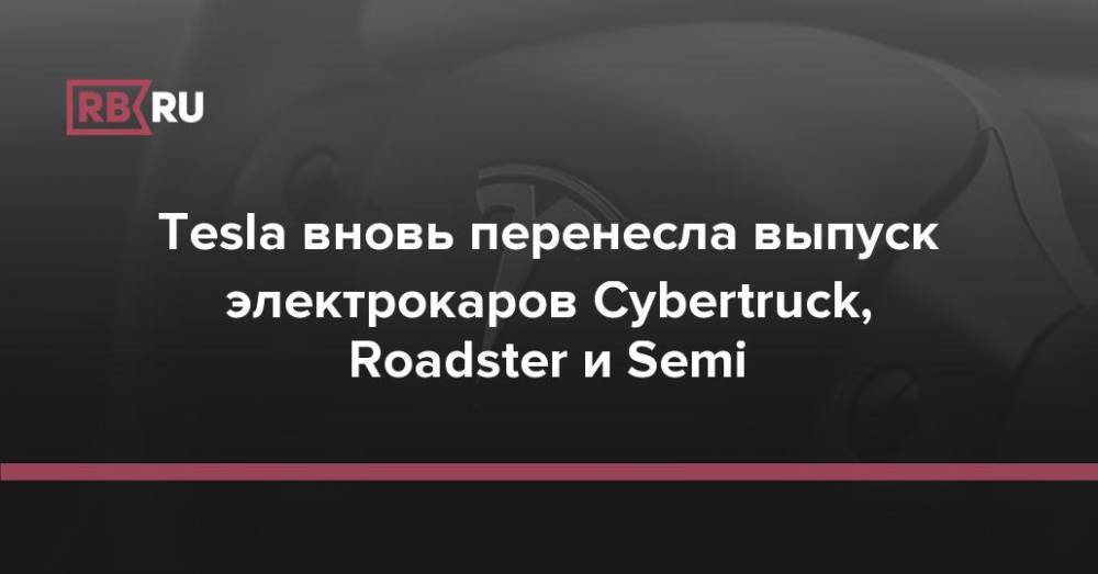Tesla вновь перенесла выпуск электрокаров Cybertruck, Roadster и Semi