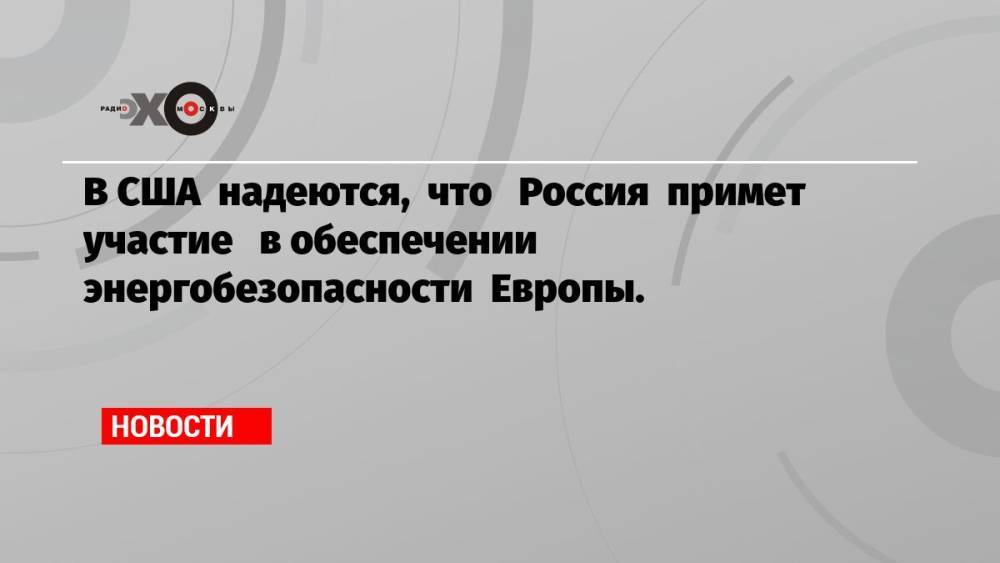 В США надеются, что Россия примет участие в обеспечении энергобезопасности Европы.