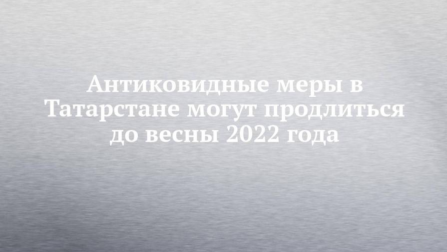 Антиковидные меры в Татарстане могут продлиться до весны 2022 года