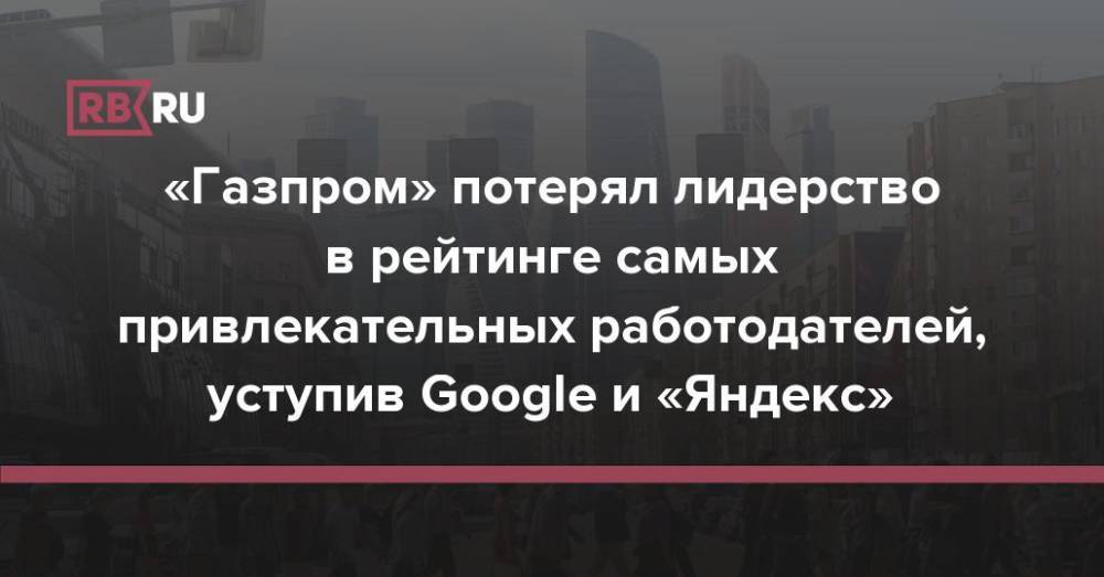 «Газпром» потерял лидерство в рейтинге самых привлекательных работодателей, уступив Google и «Яндекс»