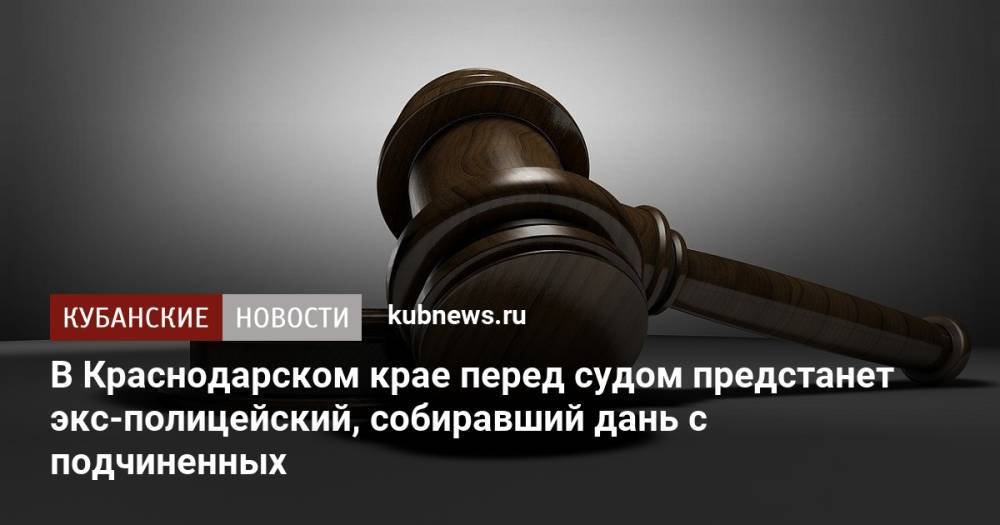 В Краснодарском крае перед судом предстанет экс-полицейский, собиравший дань с подчиненных