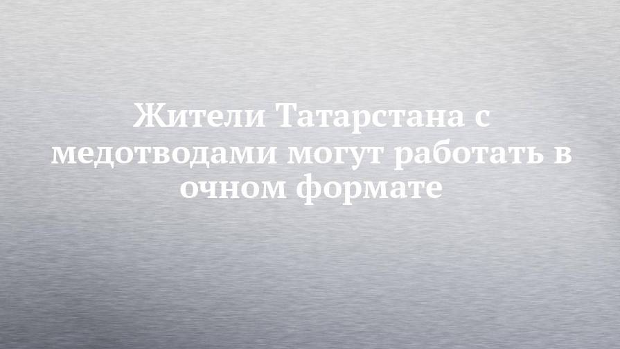 Жители Татарстана с медотводами могут работать в очном формате