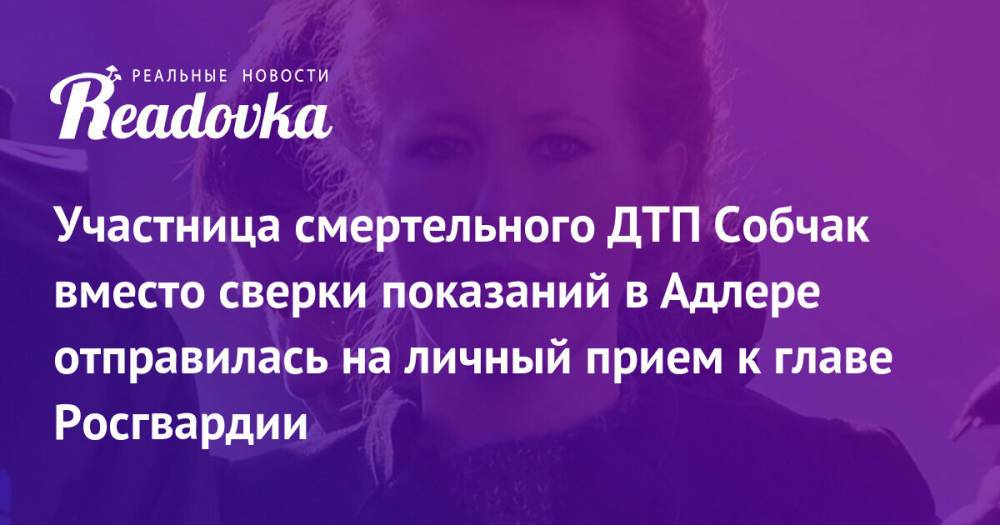 Участница смертельного ДТП Собчак вместо сверки показаний в Адлере отправилась на личный прием к главе Росгвардии