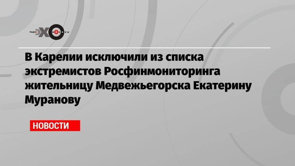 В Карелии исключили из списка экстремистов Росфинмониторинга жительницу Медвежьегорска Екатерину Муранову
