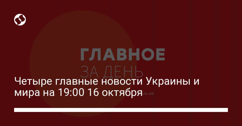 Четыре главные новости Украины и мира на 19:00 16 октября