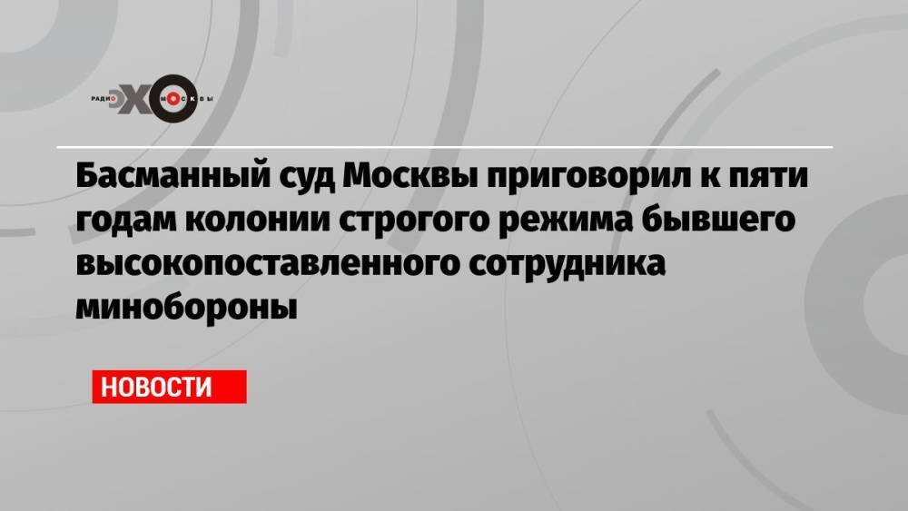 Басманный суд Москвы приговорил к пяти годам колонии строгого режима бывшего высокопоставленного сотрудника минобороны