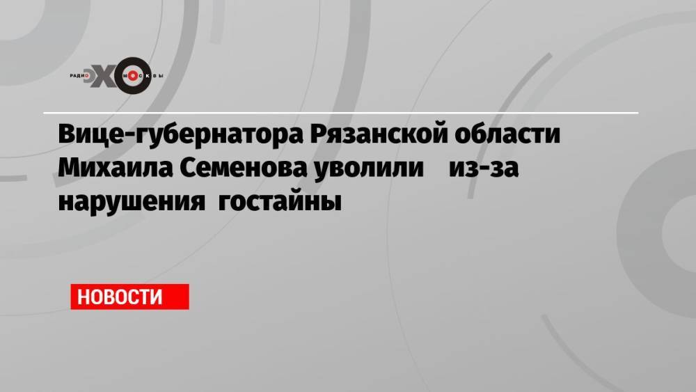 Вице-губернатора Рязанской области Михаила Семенова уволили из-за нарушения гостайны