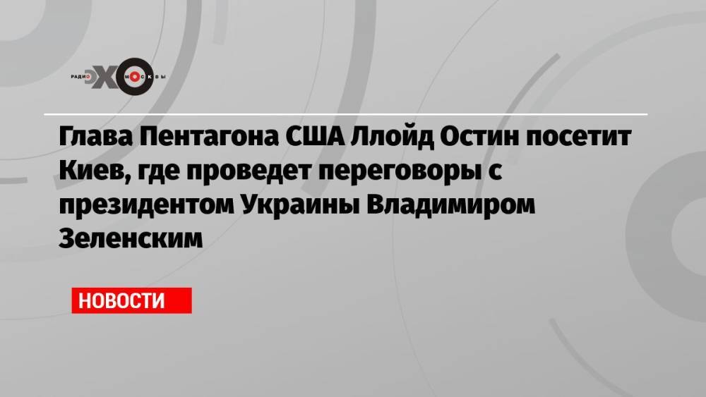 Глава Пентагона США Ллойд Остин посетит Киев, где проведет переговоры с президентом Украины Владимиром Зеленским
