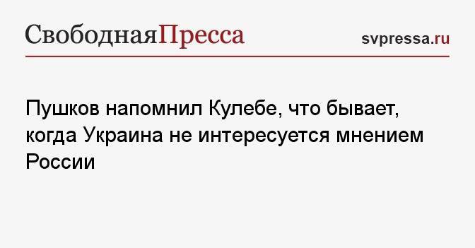 Пушков напомнил Кулебе, что бывает, когда Украина не интересуется мнением России