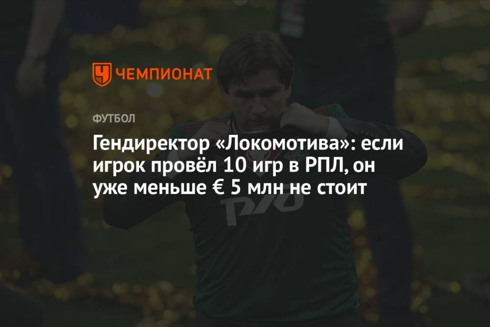 Гендиректор «Локомотива»: если игрок провёл 10 игр в РПЛ, он уже меньше € 5 млн не стоит