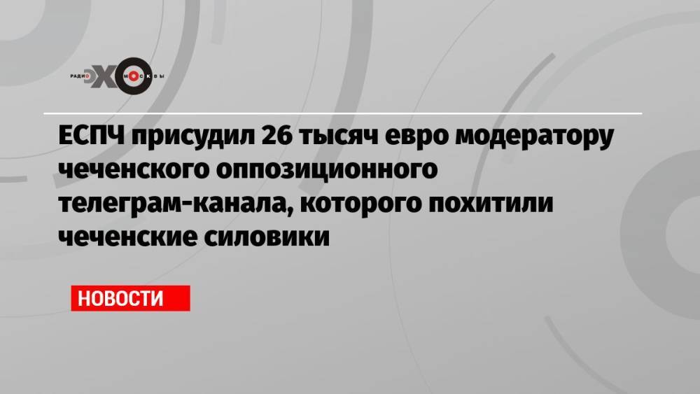 ЕСПЧ присудил 26 тысяч евро модератору чеченского оппозиционного телеграм-канала, которого похитили чеченские силовики