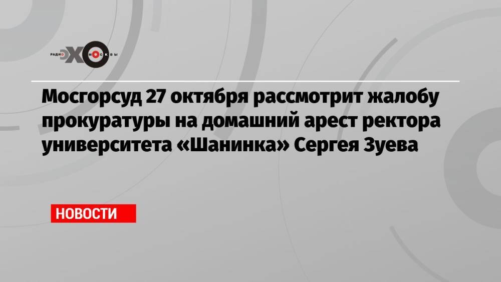 Мосгорсуд 27 октября рассмотрит жалобу прокуратуры на домашний арест ректора университета «Шанинка» Сергея Зуева