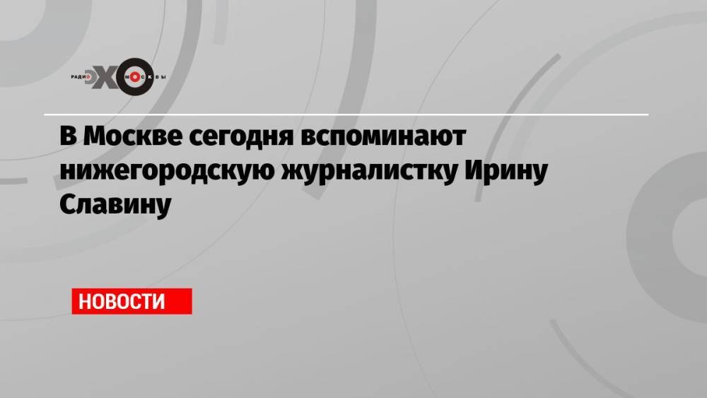 В Москве сегодня вспоминают нижегородскую журналистку Ирину Славину