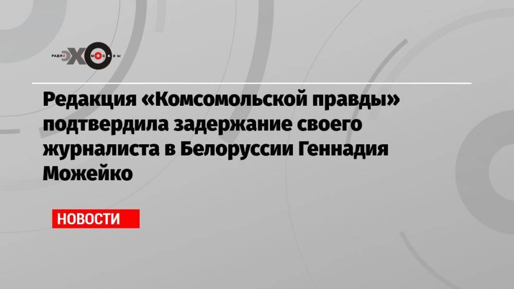 Редакция «Комсомольской правды» подтвердила задержание своего журналиста в Белоруссии Геннадия Можейко