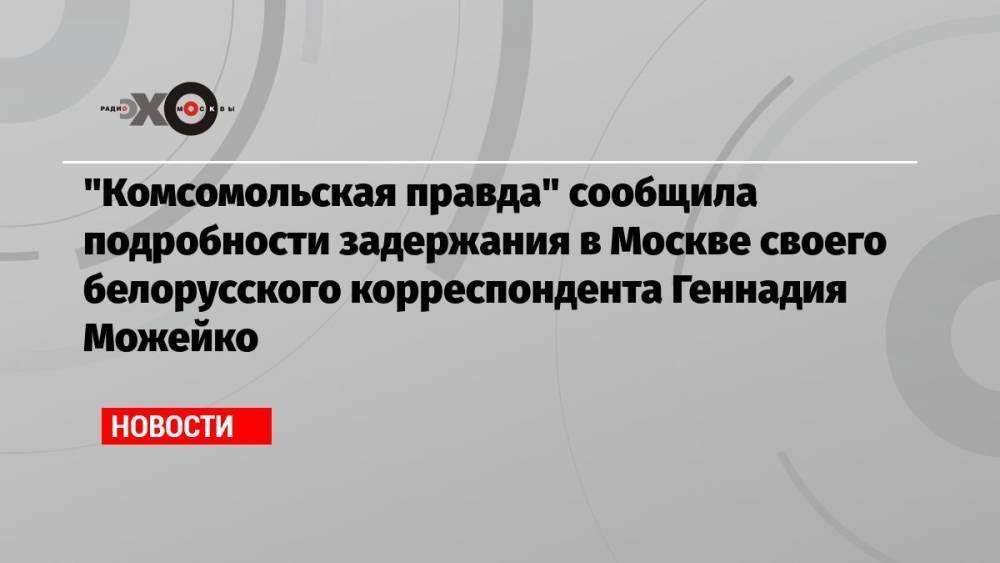 «Комсомольская правда» сообщила подробности задержания в Москве своего белорусского корреспондента Геннадия Можейко