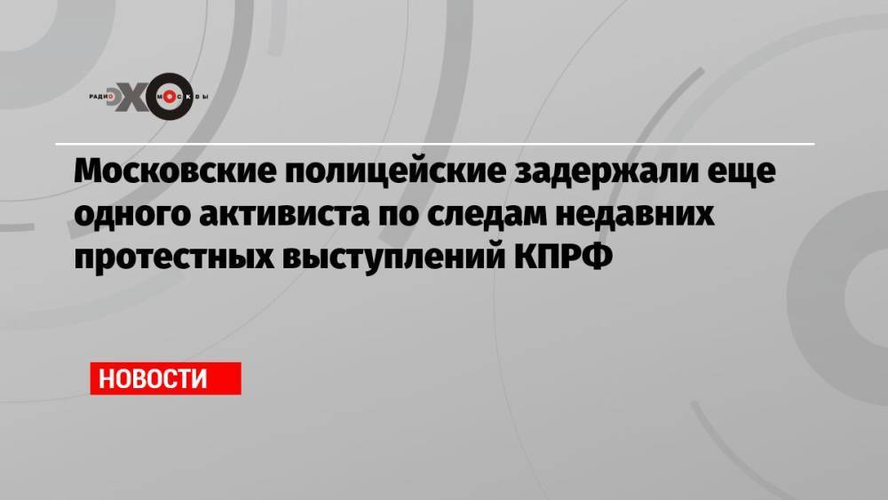 Московские полицейские задержали еще одного активиста по следам недавних протестных выступлений КПРФ