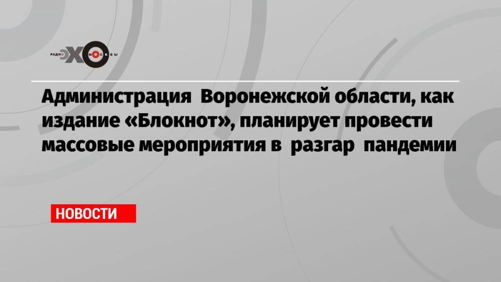 Администрация Воронежской области, как издание «Блокнот», планирует провести массовые мероприятия в разгар пандемии