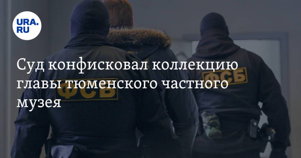 Суд конфисковал коллекцию главы тюменского частного музея. К нему были претензии у ФСБ