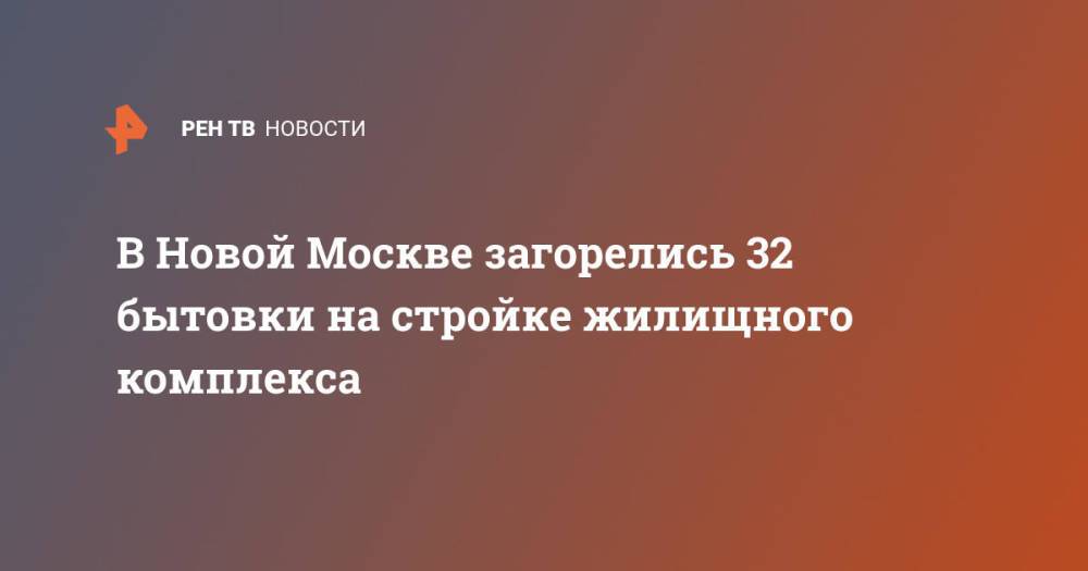 В Новой Москве загорелись 32 бытовки на стройке жилищного комплекса