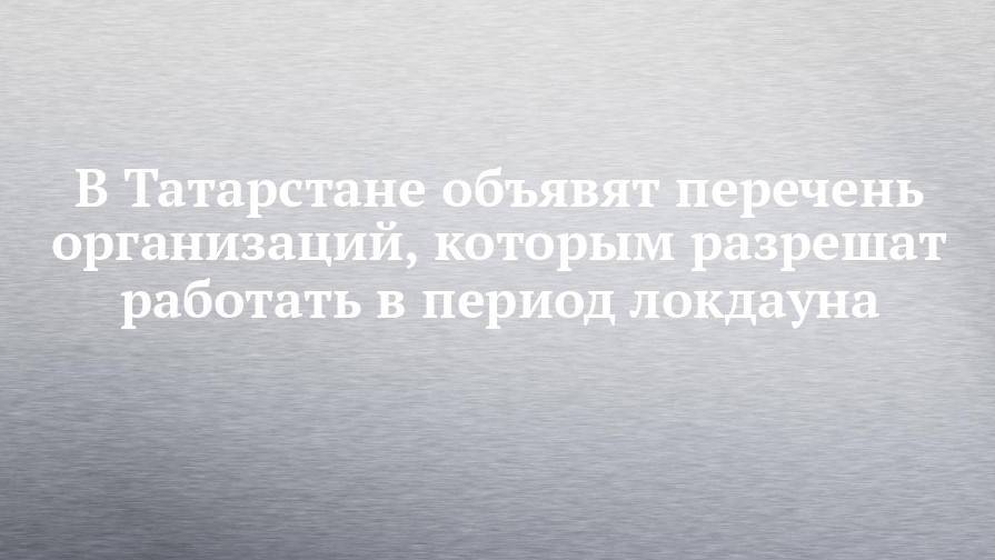 В Татарстане объявят перечень организаций, которым разрешат работать в период локдауна