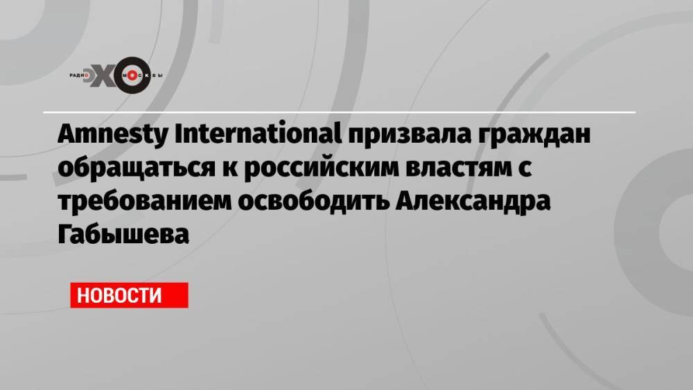 Amnesty International призвала граждан обращаться к российским властям с требованием освободить Александра Габышева