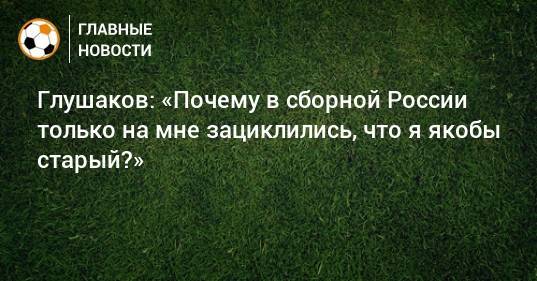 Глушаков: «Почему в сборной России только на мне зациклились, что я якобы старый?»