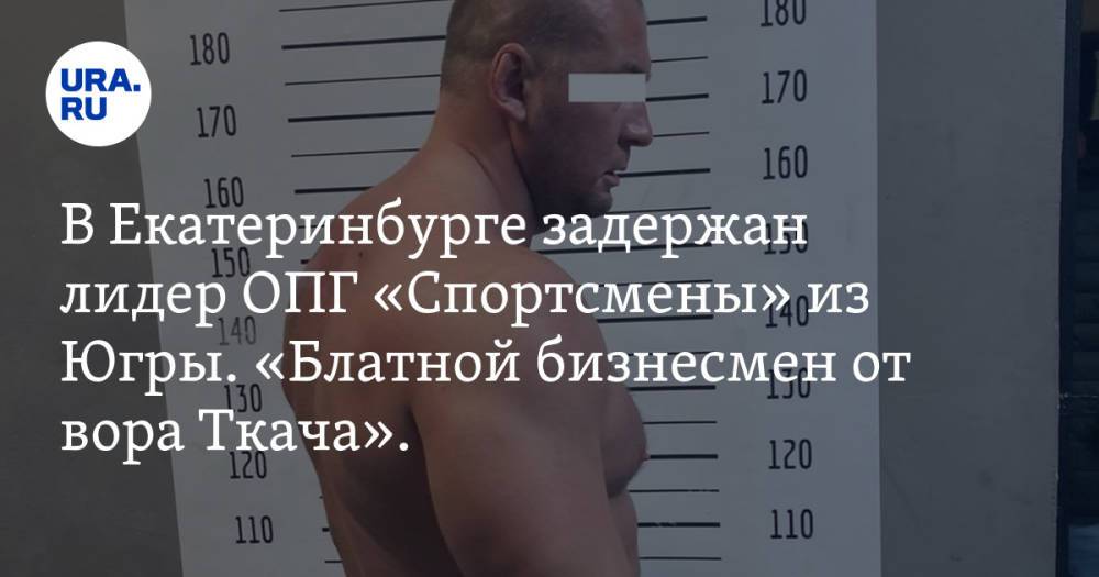 В Екатеринбурге задержан лидер ОПГ «Спортсмены» из Югры. «Блатной бизнесмен от вора Ткача». Фото