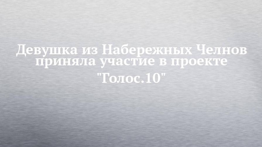 Девушка из Набережных Челнов приняла участие в проекте "Голос.10"